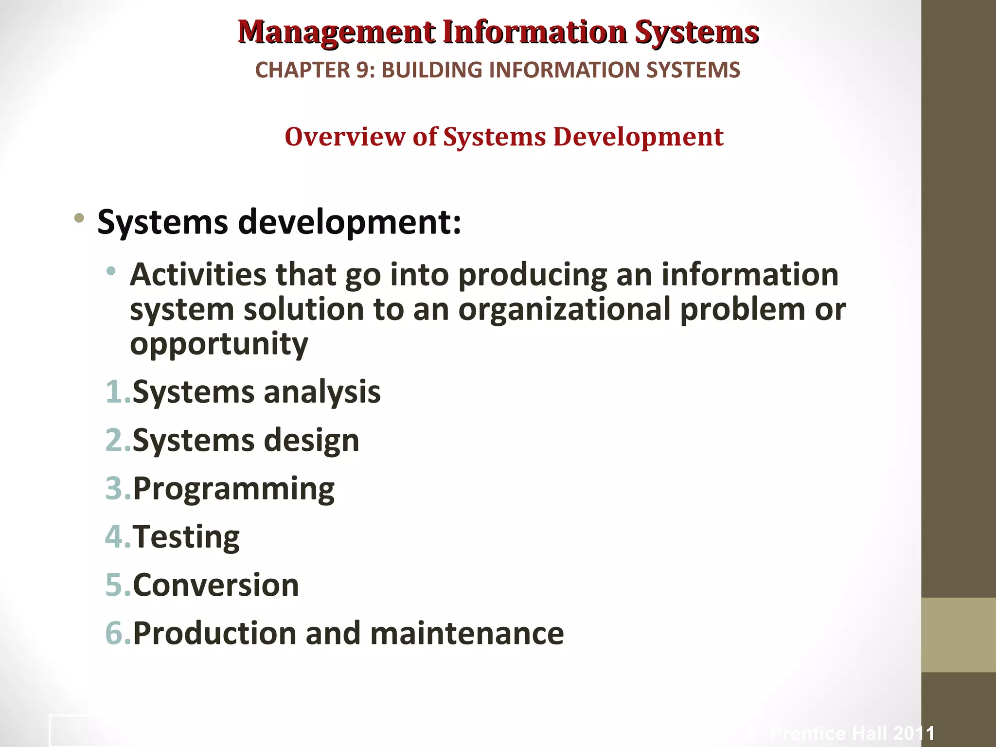 Management Information SystemsManagement Information Systems
• Systems development:
• Activities that go into producing an information
system solution to an organizational problem or
opportunity
1.Systems analysis
2.Systems design
3.Programming
4.Testing
5.Conversion
6.Production and maintenance
Overview of Systems Development
CHAPTER 9: BUILDING INFORMATION SYSTEMS
© Prentice Hall 201112
 