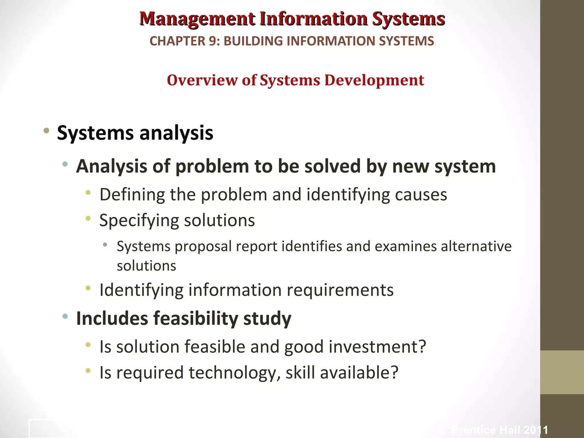Management Information SystemsManagement Information Systems
• Systems analysis
• Analysis of problem to be solved by new system
• Defining the problem and identifying causes
• Specifying solutions
• Systems proposal report identifies and examines alternative
solutions
• Identifying information requirements
• Includes feasibility study
• Is solution feasible and good investment?
• Is required technology, skill available?
Overview of Systems Development
CHAPTER 9: BUILDING INFORMATION SYSTEMS
© Prentice Hall 201114
 