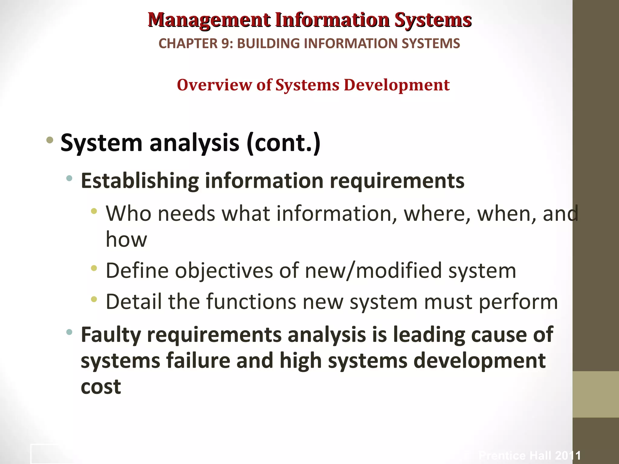 Management Information SystemsManagement Information Systems
• System analysis (cont.)
• Establishing information requirements
• Who needs what information, where, when, and
how
• Define objectives of new/modified system
• Detail the functions new system must perform
• Faulty requirements analysis is leading cause of
systems failure and high systems development
cost
Overview of Systems Development
CHAPTER 9: BUILDING INFORMATION SYSTEMS
© Prentice Hall 201115
 