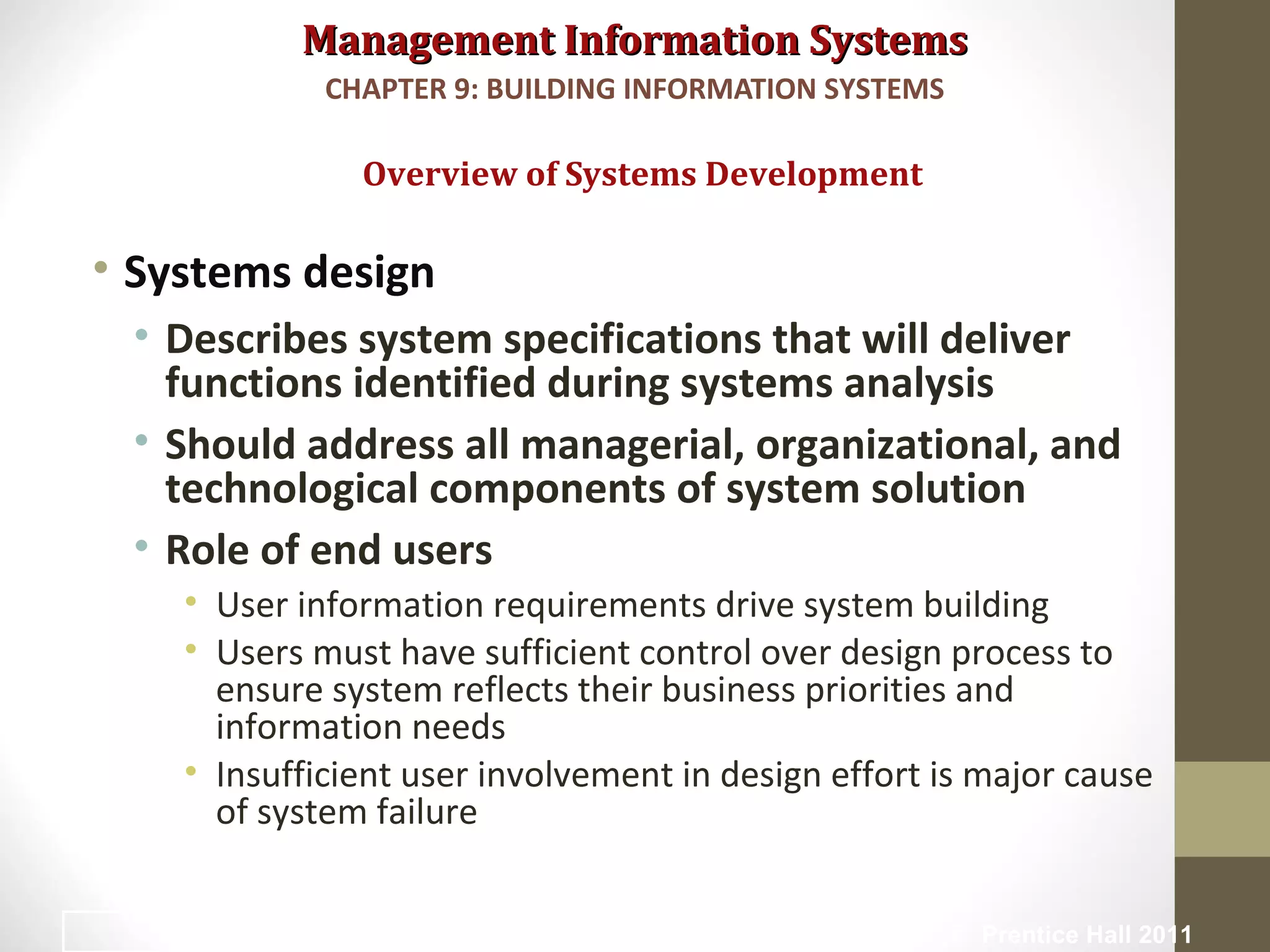 Management Information SystemsManagement Information Systems
• Systems design
• Describes system specifications that will deliver
functions identified during systems analysis
• Should address all managerial, organizational, and
technological components of system solution
• Role of end users
• User information requirements drive system building
• Users must have sufficient control over design process to
ensure system reflects their business priorities and
information needs
• Insufficient user involvement in design effort is major cause
of system failure
Overview of Systems Development
CHAPTER 9: BUILDING INFORMATION SYSTEMS
© Prentice Hall 201116
 