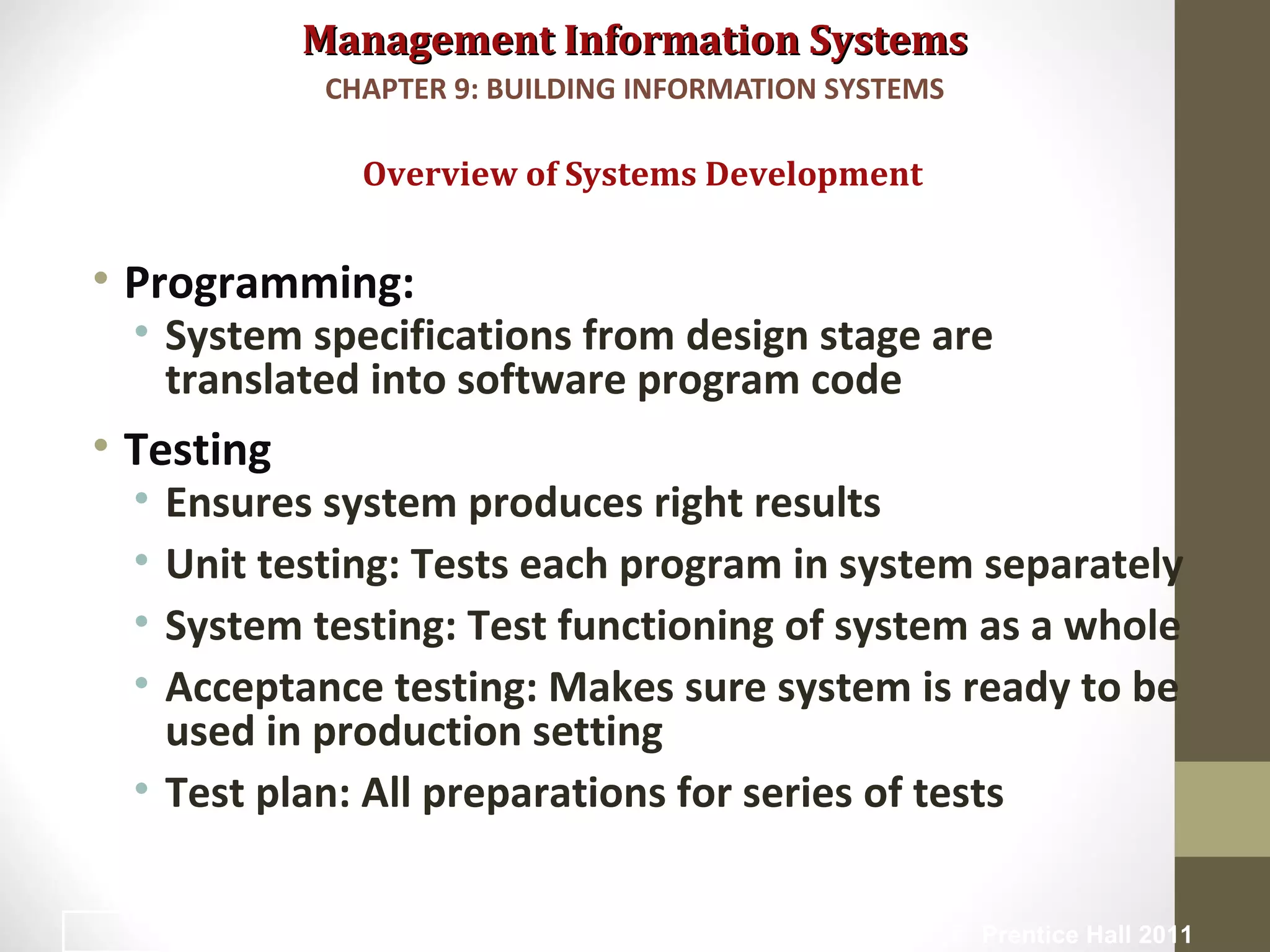 Management Information SystemsManagement Information Systems
• Programming:
• System specifications from design stage are
translated into software program code
• Testing
• Ensures system produces right results
• Unit testing: Tests each program in system separately
• System testing: Test functioning of system as a whole
• Acceptance testing: Makes sure system is ready to be
used in production setting
• Test plan: All preparations for series of tests
Overview of Systems Development
CHAPTER 9: BUILDING INFORMATION SYSTEMS
© Prentice Hall 201118
 