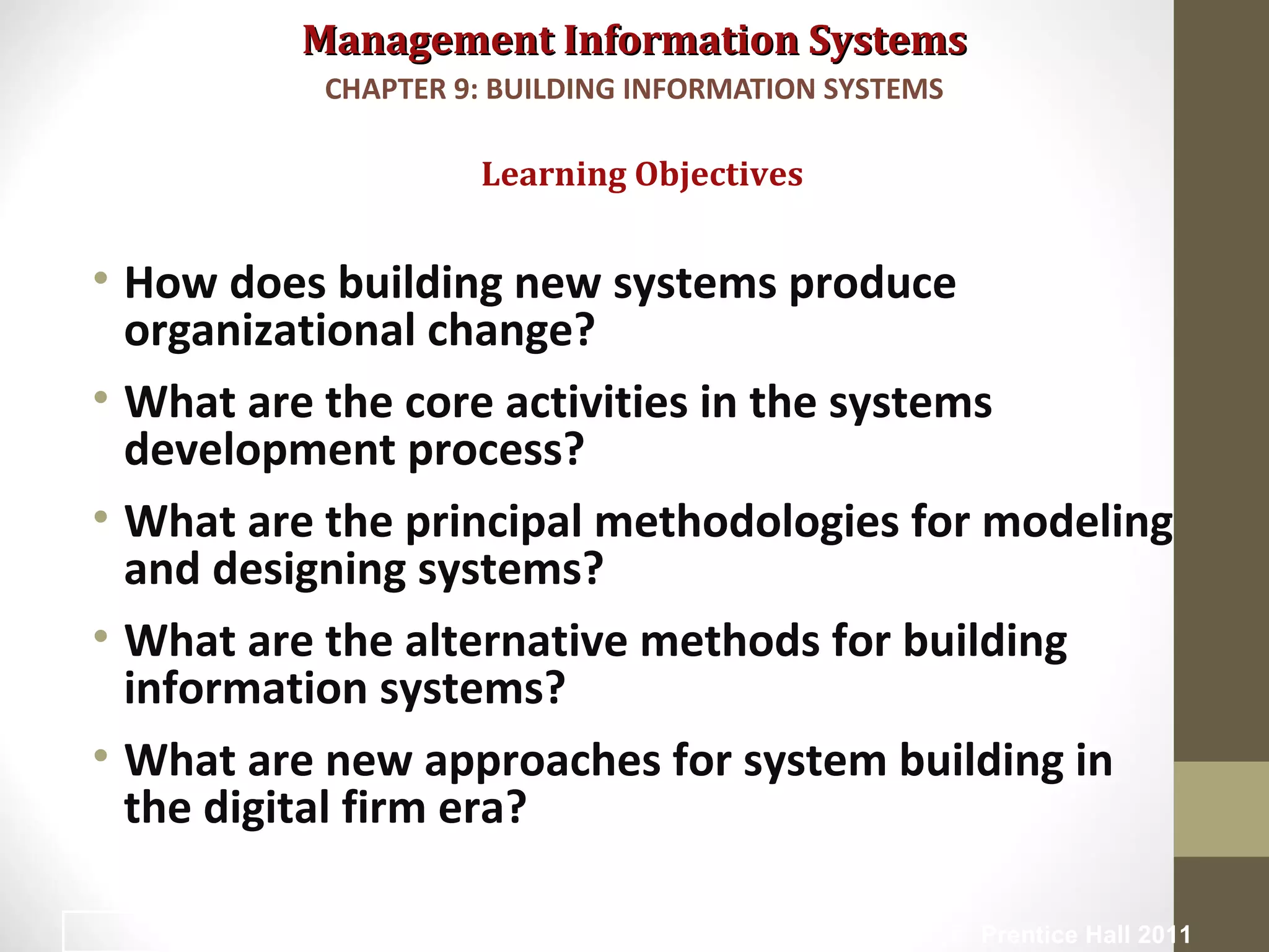 Management Information SystemsManagement Information Systems
• How does building new systems produce
organizational change?
• What are the core activities in the systems
development process?
• What are the principal methodologies for modeling
and designing systems?
• What are the alternative methods for building
information systems?
• What are new approaches for system building in
the digital firm era?
Learning Objectives
CHAPTER 9: BUILDING INFORMATION SYSTEMS
© Prentice Hall 20112
 