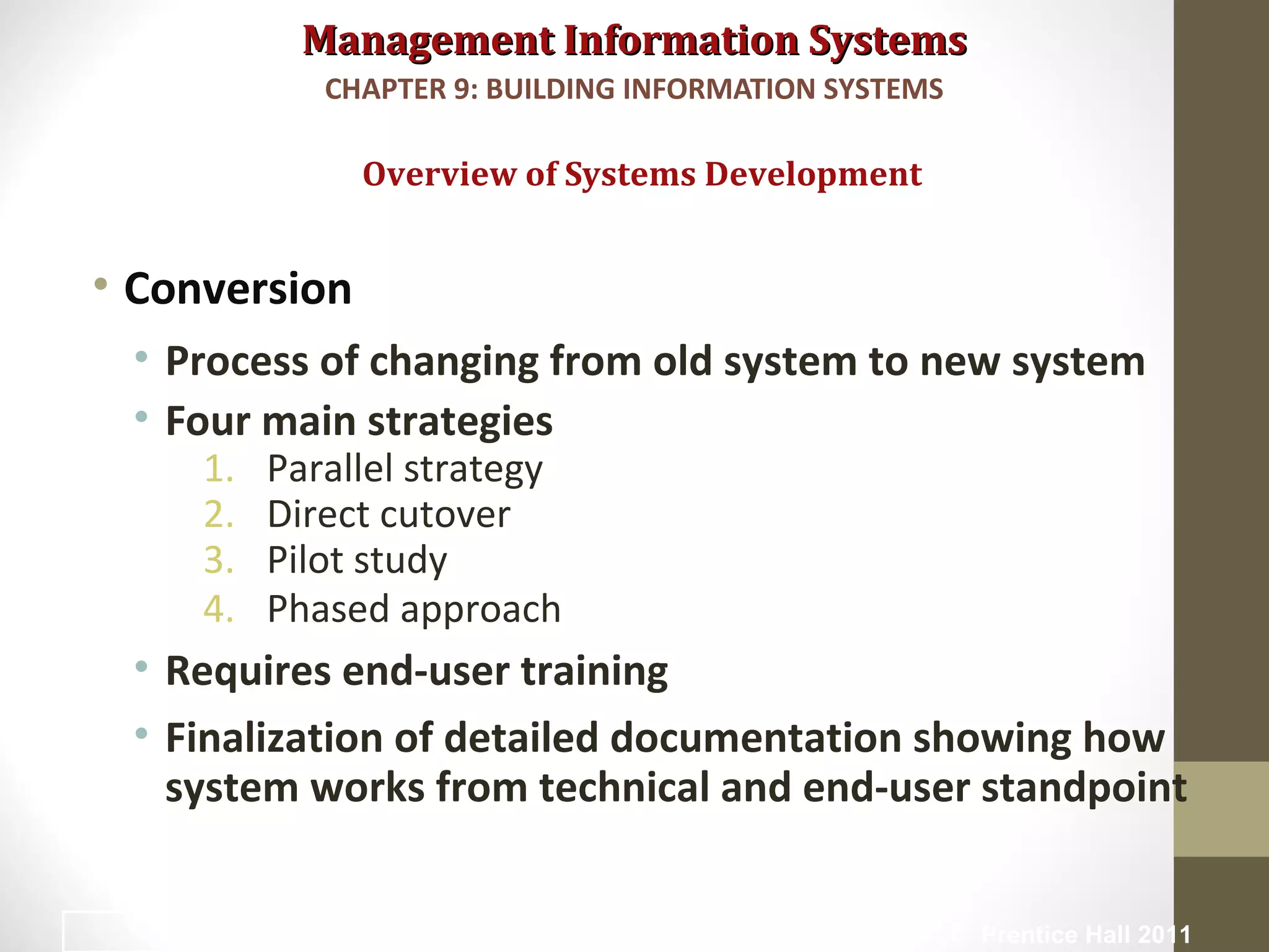 Management Information SystemsManagement Information Systems
• Conversion
• Process of changing from old system to new system
• Four main strategies
1. Parallel strategy
2. Direct cutover
3. Pilot study
4. Phased approach
• Requires end-user training
• Finalization of detailed documentation showing how
system works from technical and end-user standpoint
Overview of Systems Development
CHAPTER 9: BUILDING INFORMATION SYSTEMS
© Prentice Hall 201120
 