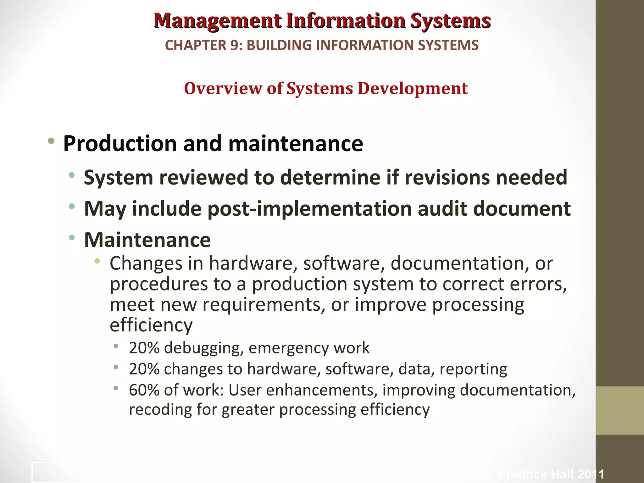 Management Information SystemsManagement Information Systems
• Production and maintenance
• System reviewed to determine if revisions needed
• May include post-implementation audit document
• Maintenance
• Changes in hardware, software, documentation, or
procedures to a production system to correct errors,
meet new requirements, or improve processing
efficiency
• 20% debugging, emergency work
• 20% changes to hardware, software, data, reporting
• 60% of work: User enhancements, improving documentation,
recoding for greater processing efficiency
Overview of Systems Development
CHAPTER 9: BUILDING INFORMATION SYSTEMS
© Prentice Hall 201121
 