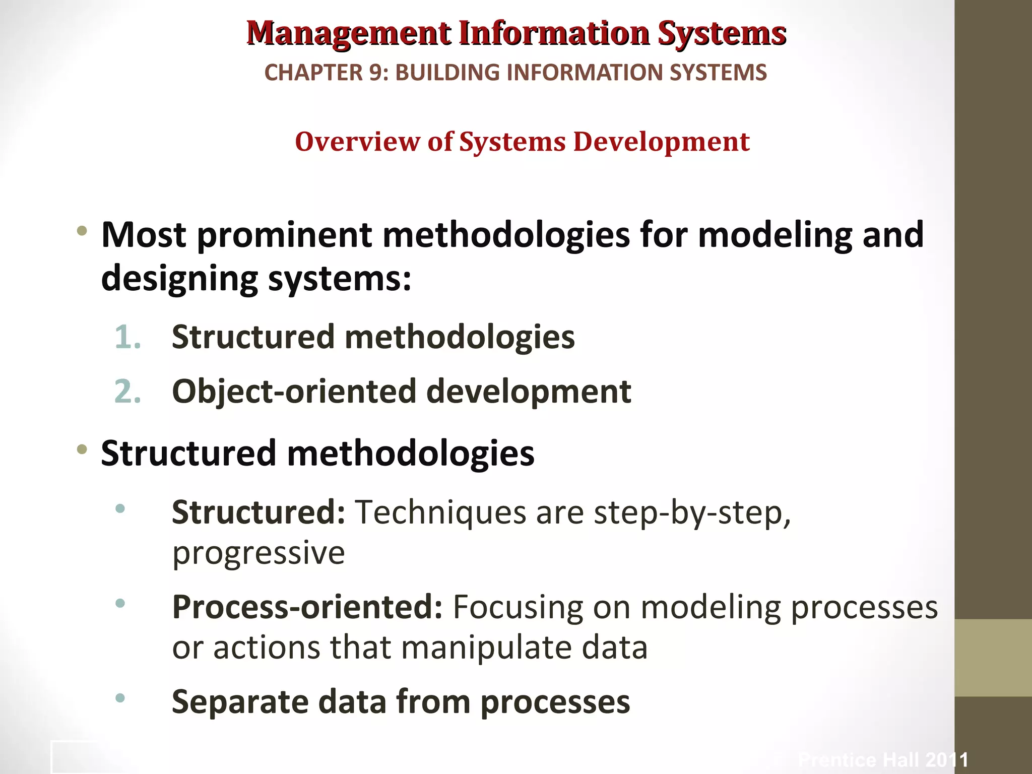 Management Information SystemsManagement Information Systems
• Most prominent methodologies for modeling and
designing systems:
1. Structured methodologies
2. Object-oriented development
• Structured methodologies
• Structured: Techniques are step-by-step,
progressive
• Process-oriented: Focusing on modeling processes
or actions that manipulate data
• Separate data from processes
Overview of Systems Development
CHAPTER 9: BUILDING INFORMATION SYSTEMS
© Prentice Hall 201123
 