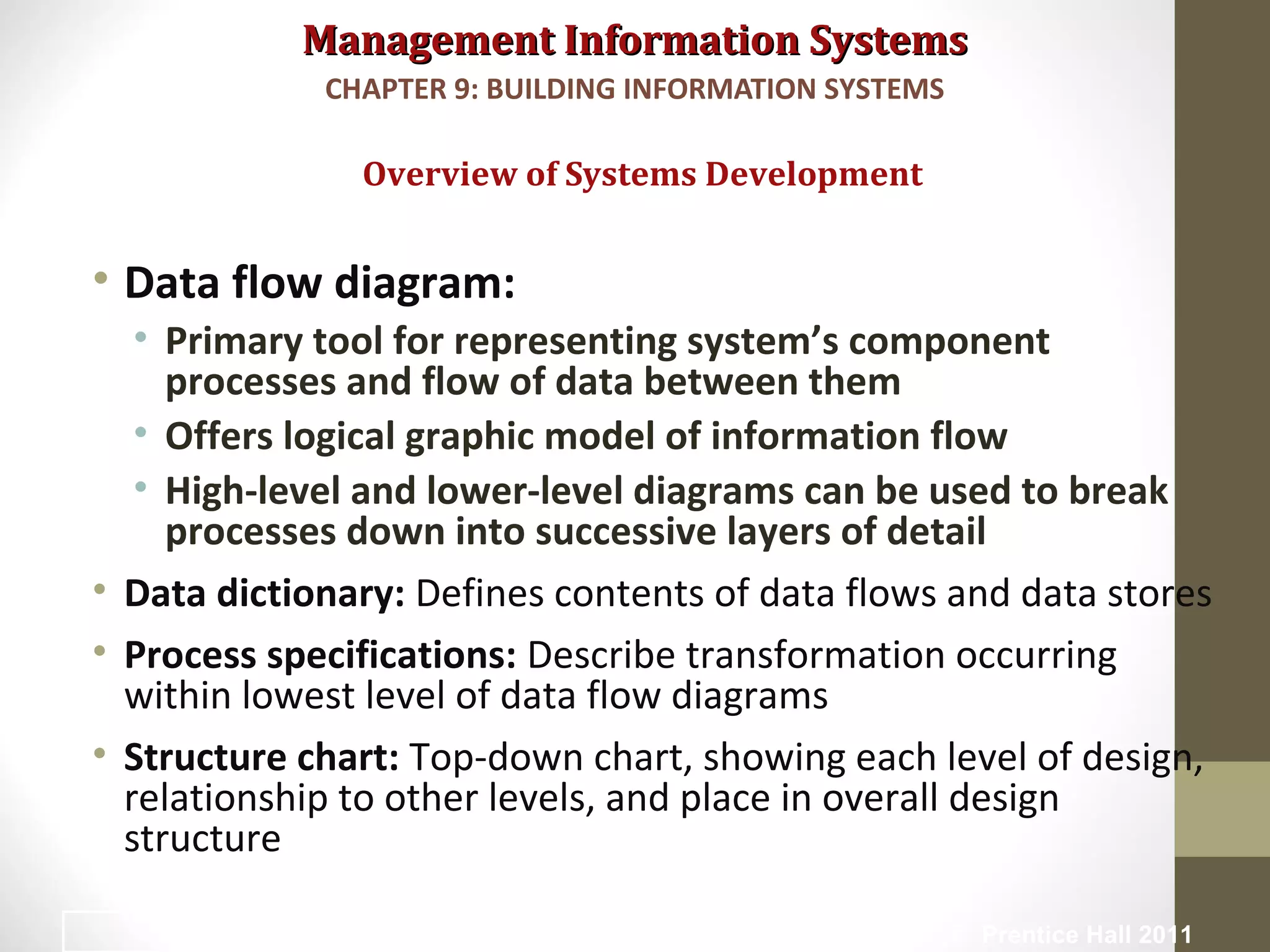 Management Information SystemsManagement Information Systems
• Data flow diagram:
• Primary tool for representing system’s component
processes and flow of data between them
• Offers logical graphic model of information flow
• High-level and lower-level diagrams can be used to break
processes down into successive layers of detail
• Data dictionary: Defines contents of data flows and data stores
• Process specifications: Describe transformation occurring
within lowest level of data flow diagrams
• Structure chart: Top-down chart, showing each level of design,
relationship to other levels, and place in overall design
structure
Overview of Systems Development
CHAPTER 9: BUILDING INFORMATION SYSTEMS
© Prentice Hall 201124
 