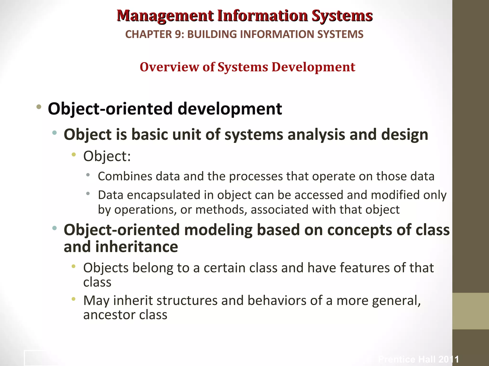 Management Information SystemsManagement Information Systems
• Object-oriented development
• Object is basic unit of systems analysis and design
• Object:
• Combines data and the processes that operate on those data
• Data encapsulated in object can be accessed and modified only
by operations, or methods, associated with that object
• Object-oriented modeling based on concepts of class
and inheritance
• Objects belong to a certain class and have features of that
class
• May inherit structures and behaviors of a more general,
ancestor class
Overview of Systems Development
CHAPTER 9: BUILDING INFORMATION SYSTEMS
© Prentice Hall 201127
 