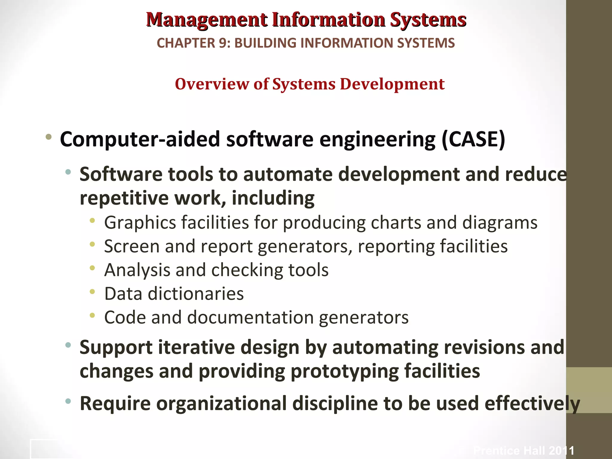 Management Information SystemsManagement Information Systems
• Computer-aided software engineering (CASE)
• Software tools to automate development and reduce
repetitive work, including
• Graphics facilities for producing charts and diagrams
• Screen and report generators, reporting facilities
• Analysis and checking tools
• Data dictionaries
• Code and documentation generators
• Support iterative design by automating revisions and
changes and providing prototyping facilities
• Require organizational discipline to be used effectively
Overview of Systems Development
CHAPTER 9: BUILDING INFORMATION SYSTEMS
© Prentice Hall 201130
 