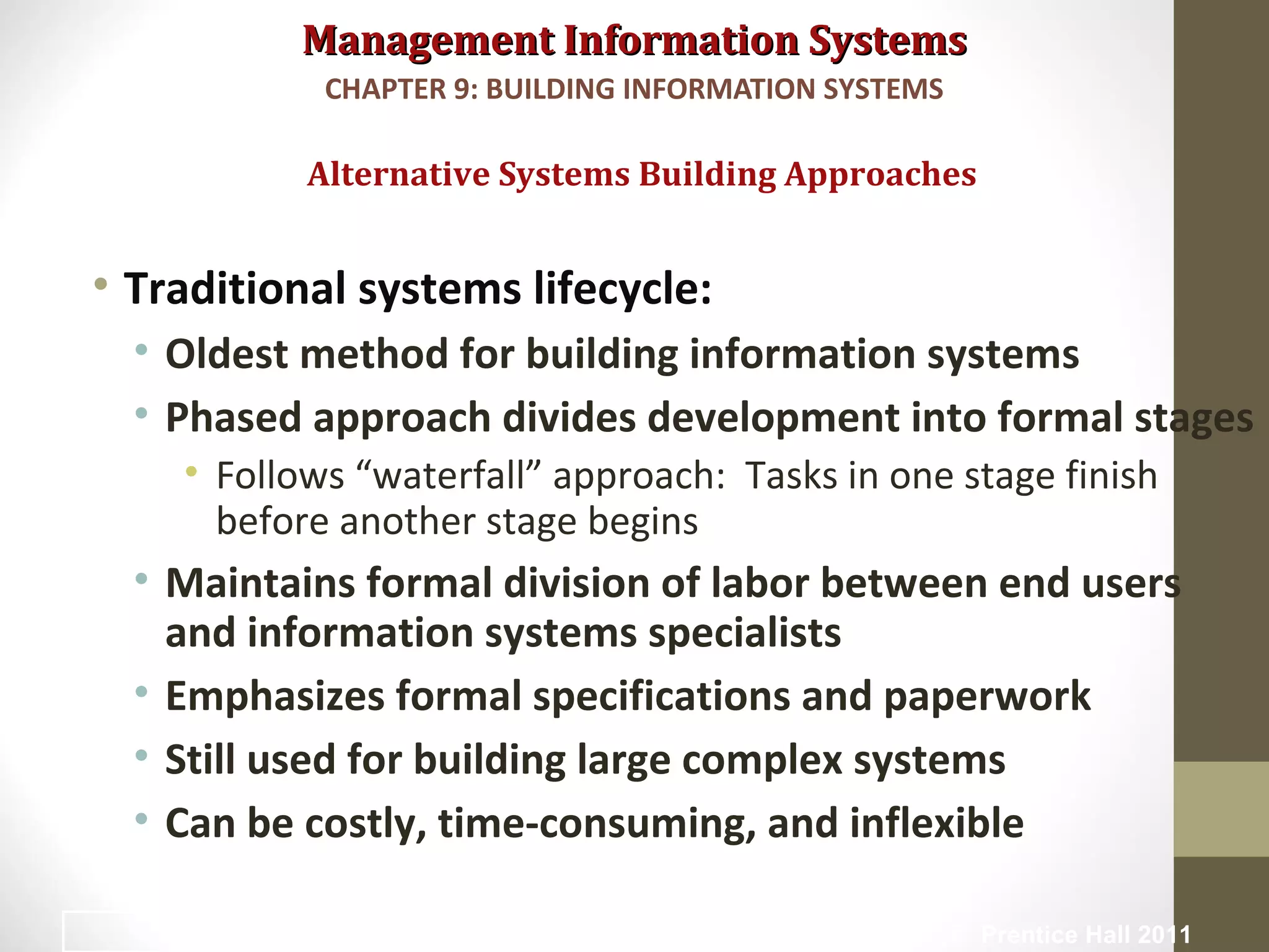 Management Information SystemsManagement Information Systems
• Traditional systems lifecycle:
• Oldest method for building information systems
• Phased approach divides development into formal stages
• Follows “waterfall” approach: Tasks in one stage finish
before another stage begins
• Maintains formal division of labor between end users
and information systems specialists
• Emphasizes formal specifications and paperwork
• Still used for building large complex systems
• Can be costly, time-consuming, and inflexible
Alternative Systems Building Approaches
CHAPTER 9: BUILDING INFORMATION SYSTEMS
© Prentice Hall 201132
 