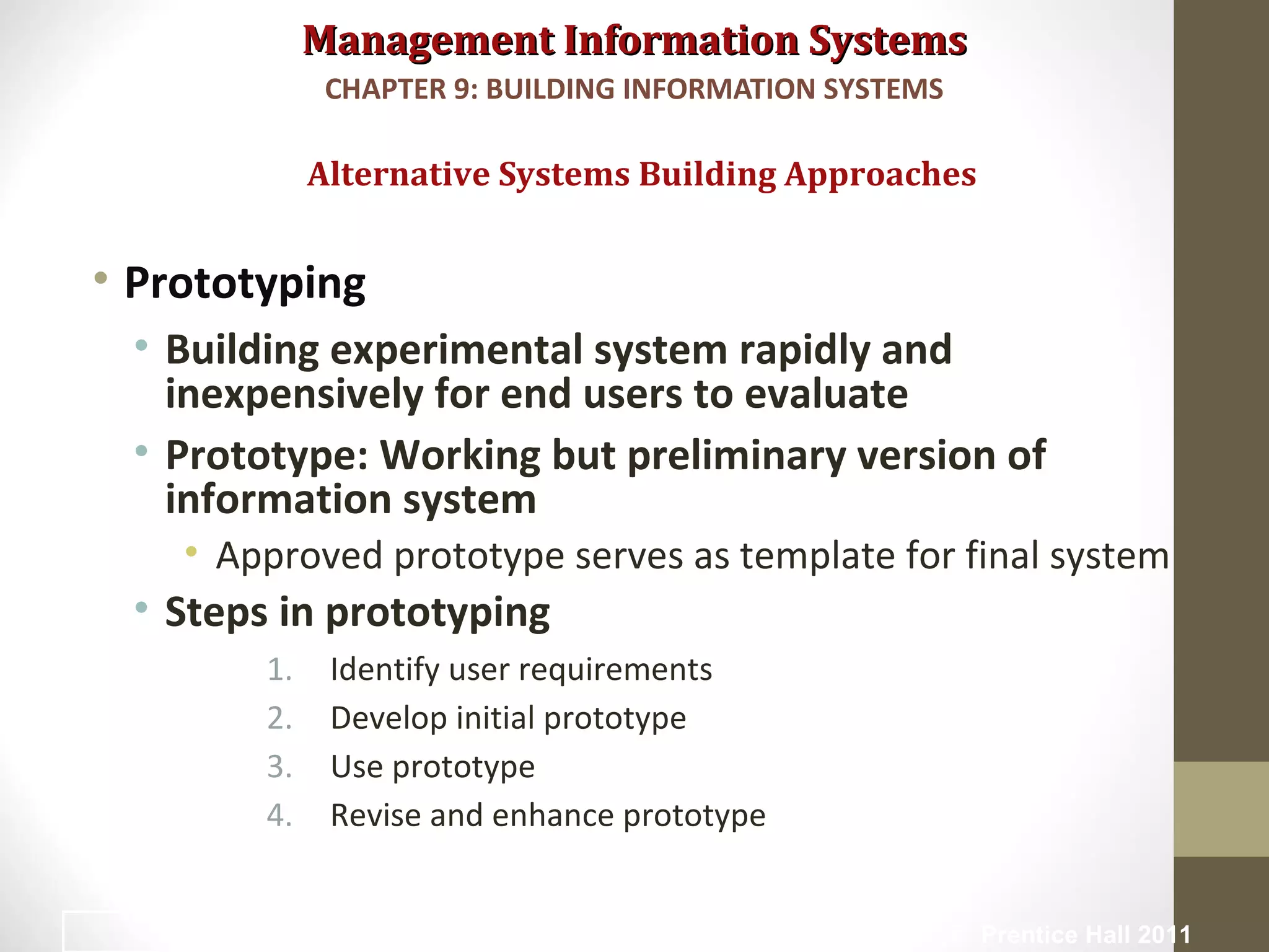 Management Information SystemsManagement Information Systems
• Prototyping
• Building experimental system rapidly and
inexpensively for end users to evaluate
• Prototype: Working but preliminary version of
information system
• Approved prototype serves as template for final system
• Steps in prototyping
1. Identify user requirements
2. Develop initial prototype
3. Use prototype
4. Revise and enhance prototype
Alternative Systems Building Approaches
CHAPTER 9: BUILDING INFORMATION SYSTEMS
© Prentice Hall 201133
 