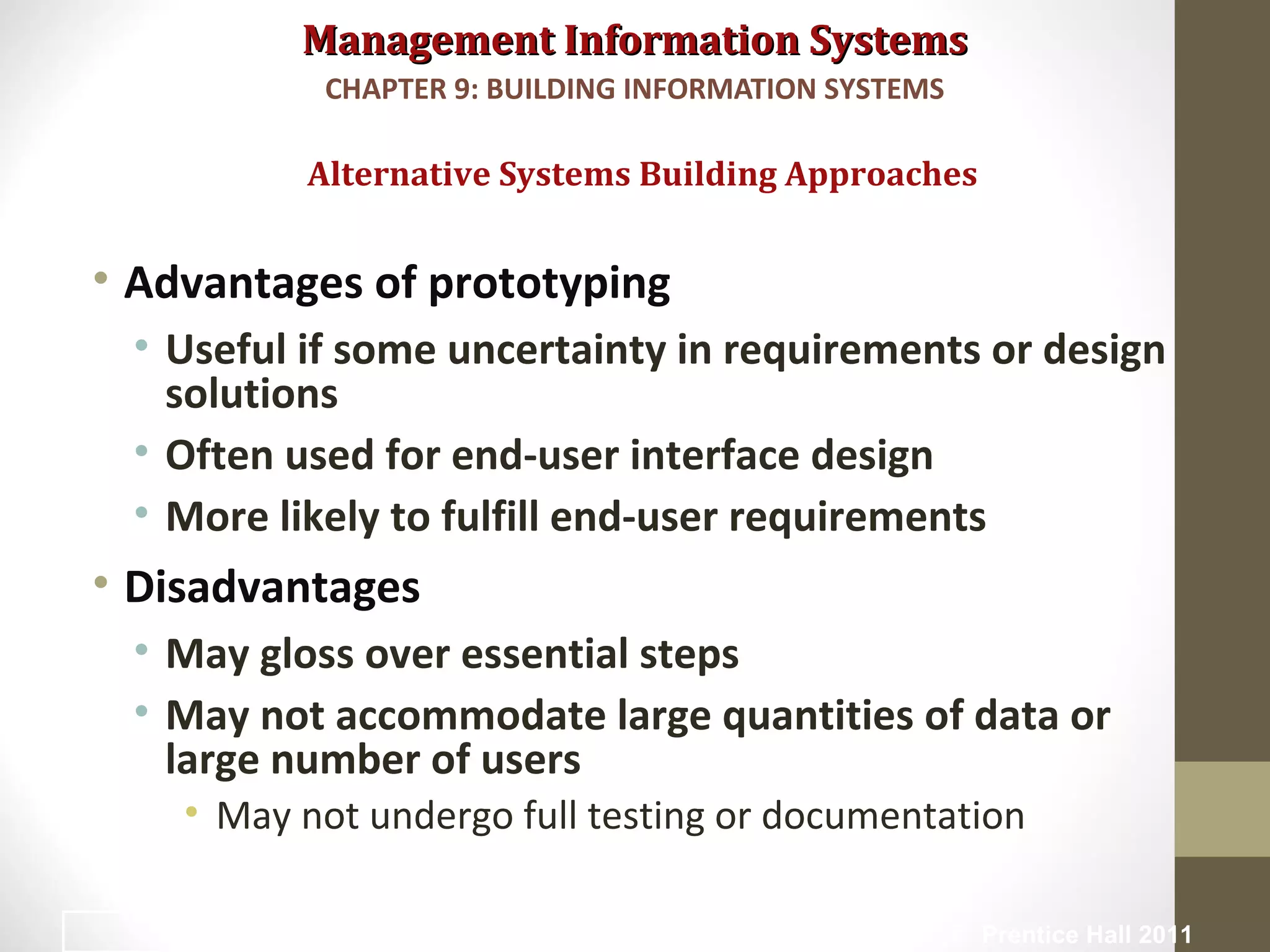 Management Information SystemsManagement Information Systems
• Advantages of prototyping
• Useful if some uncertainty in requirements or design
solutions
• Often used for end-user interface design
• More likely to fulfill end-user requirements
• Disadvantages
• May gloss over essential steps
• May not accommodate large quantities of data or
large number of users
• May not undergo full testing or documentation
Alternative Systems Building Approaches
CHAPTER 9: BUILDING INFORMATION SYSTEMS
© Prentice Hall 201135
 