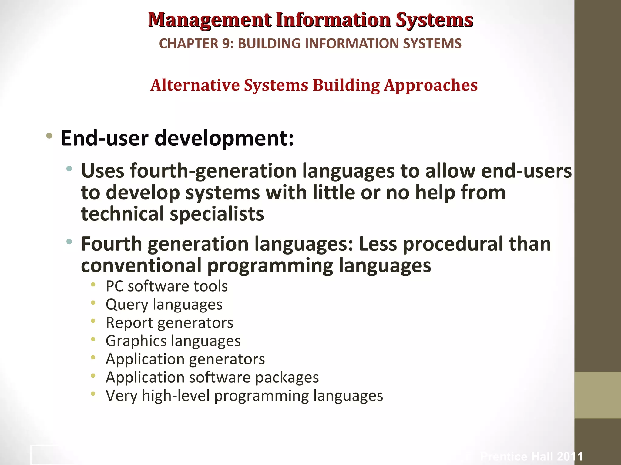 Management Information SystemsManagement Information Systems
• End-user development:
• Uses fourth-generation languages to allow end-users
to develop systems with little or no help from
technical specialists
• Fourth generation languages: Less procedural than
conventional programming languages
• PC software tools
• Query languages
• Report generators
• Graphics languages
• Application generators
• Application software packages
• Very high-level programming languages
Alternative Systems Building Approaches
CHAPTER 9: BUILDING INFORMATION SYSTEMS
© Prentice Hall 201136
 