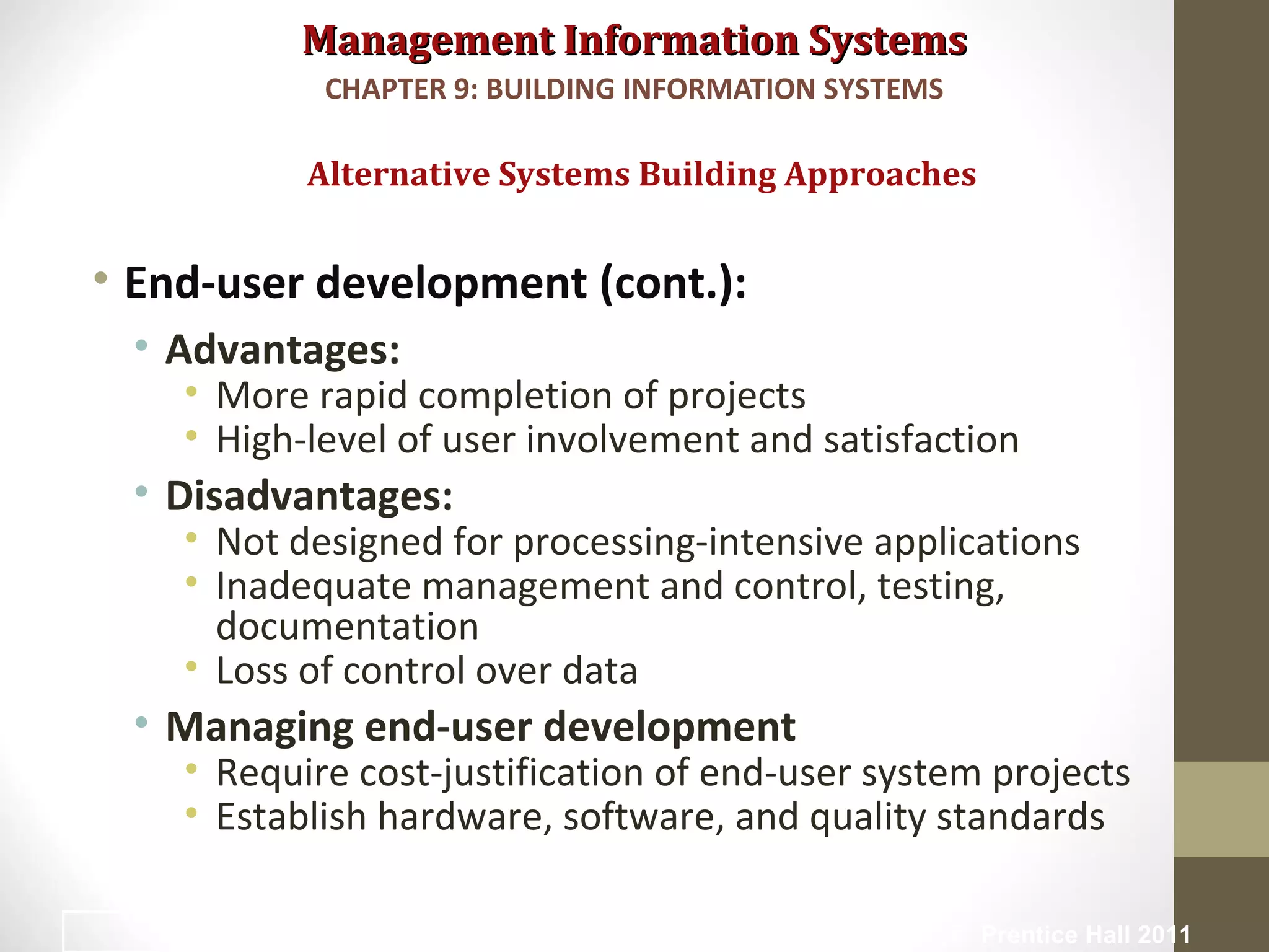 Management Information SystemsManagement Information Systems
• End-user development (cont.):
• Advantages:
• More rapid completion of projects
• High-level of user involvement and satisfaction
• Disadvantages:
• Not designed for processing-intensive applications
• Inadequate management and control, testing,
documentation
• Loss of control over data
• Managing end-user development
• Require cost-justification of end-user system projects
• Establish hardware, software, and quality standards
Alternative Systems Building Approaches
CHAPTER 9: BUILDING INFORMATION SYSTEMS
© Prentice Hall 201137
 