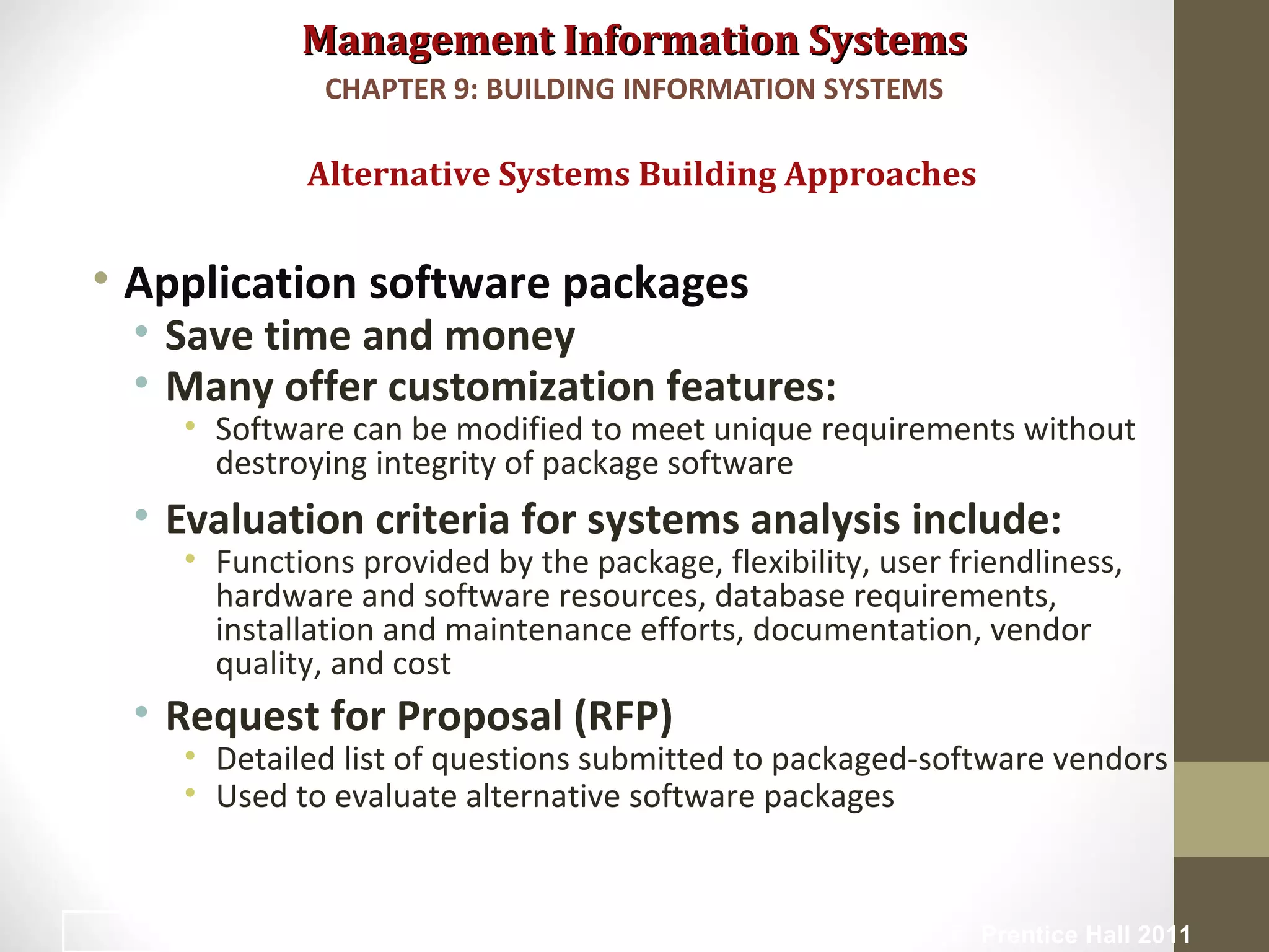 Management Information SystemsManagement Information Systems
• Application software packages
• Save time and money
• Many offer customization features:
• Software can be modified to meet unique requirements without
destroying integrity of package software
• Evaluation criteria for systems analysis include:
• Functions provided by the package, flexibility, user friendliness,
hardware and software resources, database requirements,
installation and maintenance efforts, documentation, vendor
quality, and cost
• Request for Proposal (RFP)
• Detailed list of questions submitted to packaged-software vendors
• Used to evaluate alternative software packages
Alternative Systems Building Approaches
CHAPTER 9: BUILDING INFORMATION SYSTEMS
© Prentice Hall 201138
 