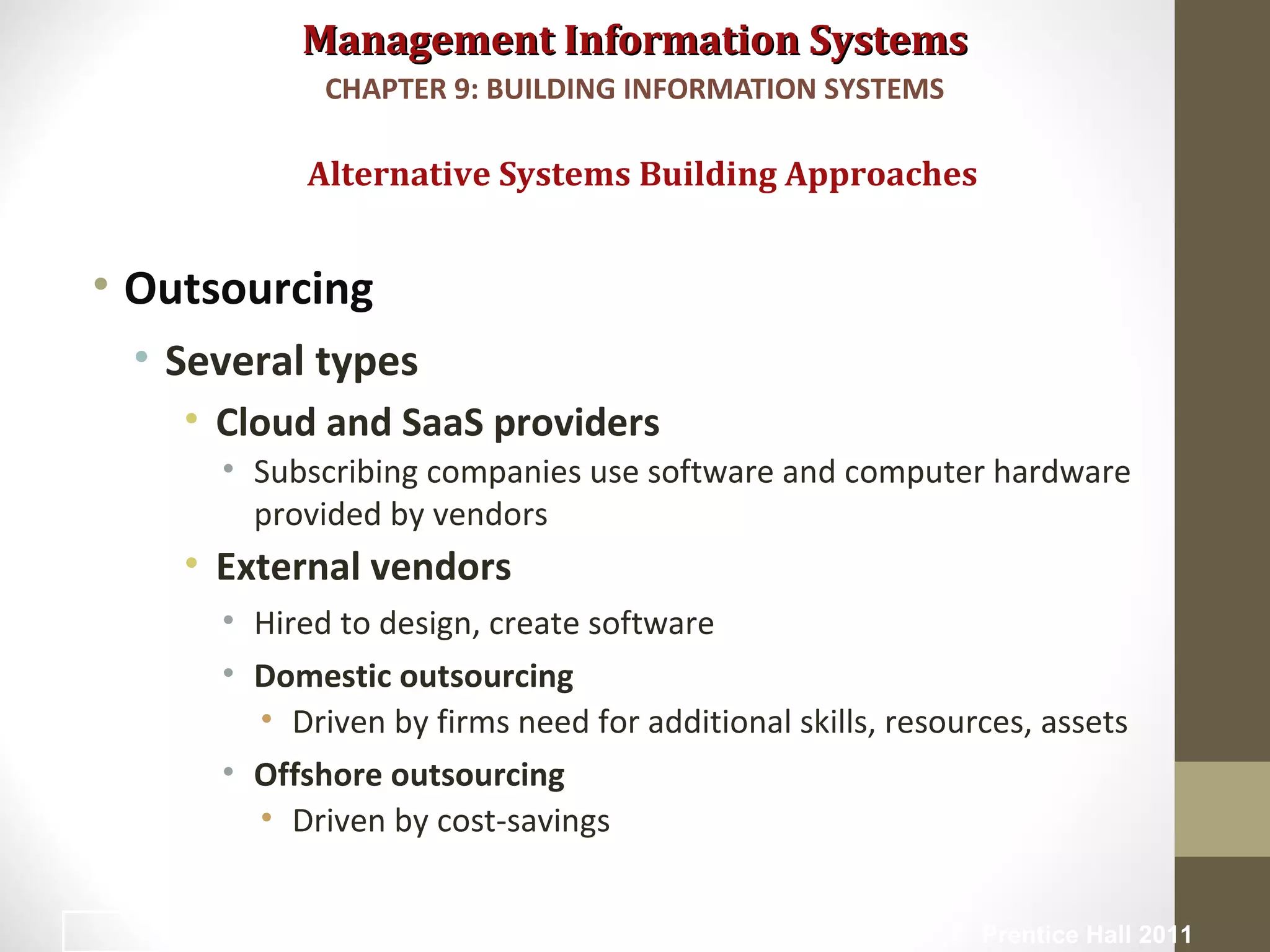 Management Information SystemsManagement Information Systems
• Outsourcing
• Several types
• Cloud and SaaS providers
• Subscribing companies use software and computer hardware
provided by vendors
• External vendors
• Hired to design, create software
• Domestic outsourcing
• Driven by firms need for additional skills, resources, assets
• Offshore outsourcing
• Driven by cost-savings
Alternative Systems Building Approaches
CHAPTER 9: BUILDING INFORMATION SYSTEMS
© Prentice Hall 201139
 