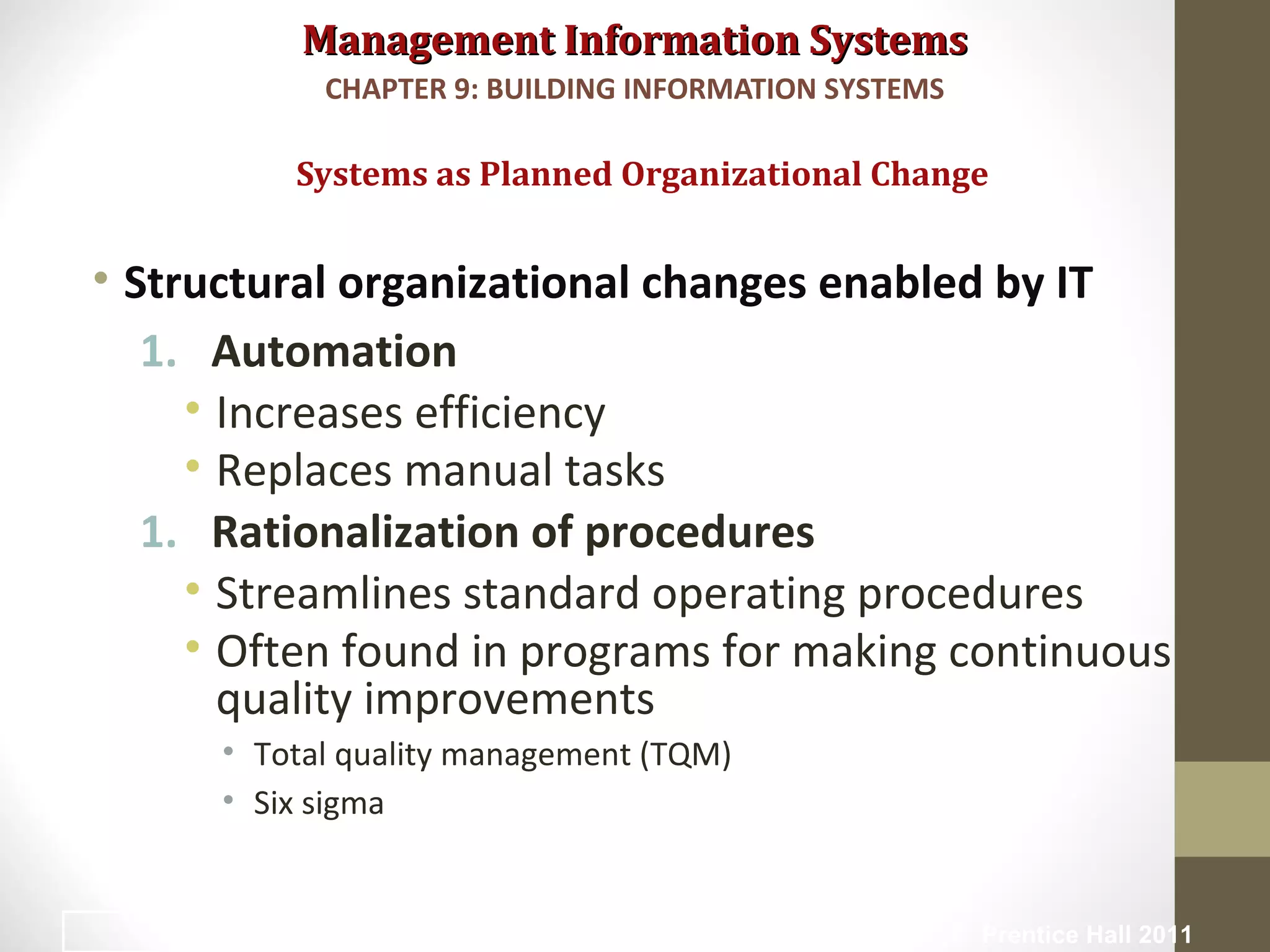 Management Information SystemsManagement Information Systems
• Structural organizational changes enabled by IT
1. Automation
• Increases efficiency
• Replaces manual tasks
1. Rationalization of procedures
• Streamlines standard operating procedures
• Often found in programs for making continuous
quality improvements
• Total quality management (TQM)
• Six sigma
Systems as Planned Organizational Change
CHAPTER 9: BUILDING INFORMATION SYSTEMS
© Prentice Hall 20114
 