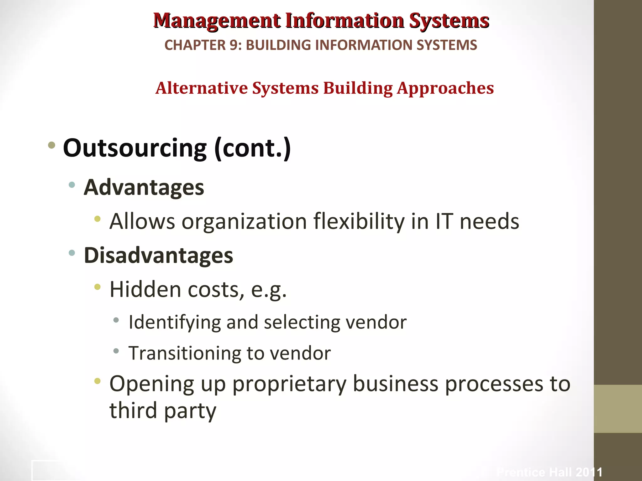Management Information SystemsManagement Information Systems
• Outsourcing (cont.)
• Advantages
• Allows organization flexibility in IT needs
• Disadvantages
• Hidden costs, e.g.
• Identifying and selecting vendor
• Transitioning to vendor
• Opening up proprietary business processes to
third party
Alternative Systems Building Approaches
CHAPTER 9: BUILDING INFORMATION SYSTEMS
© Prentice Hall 201140
 