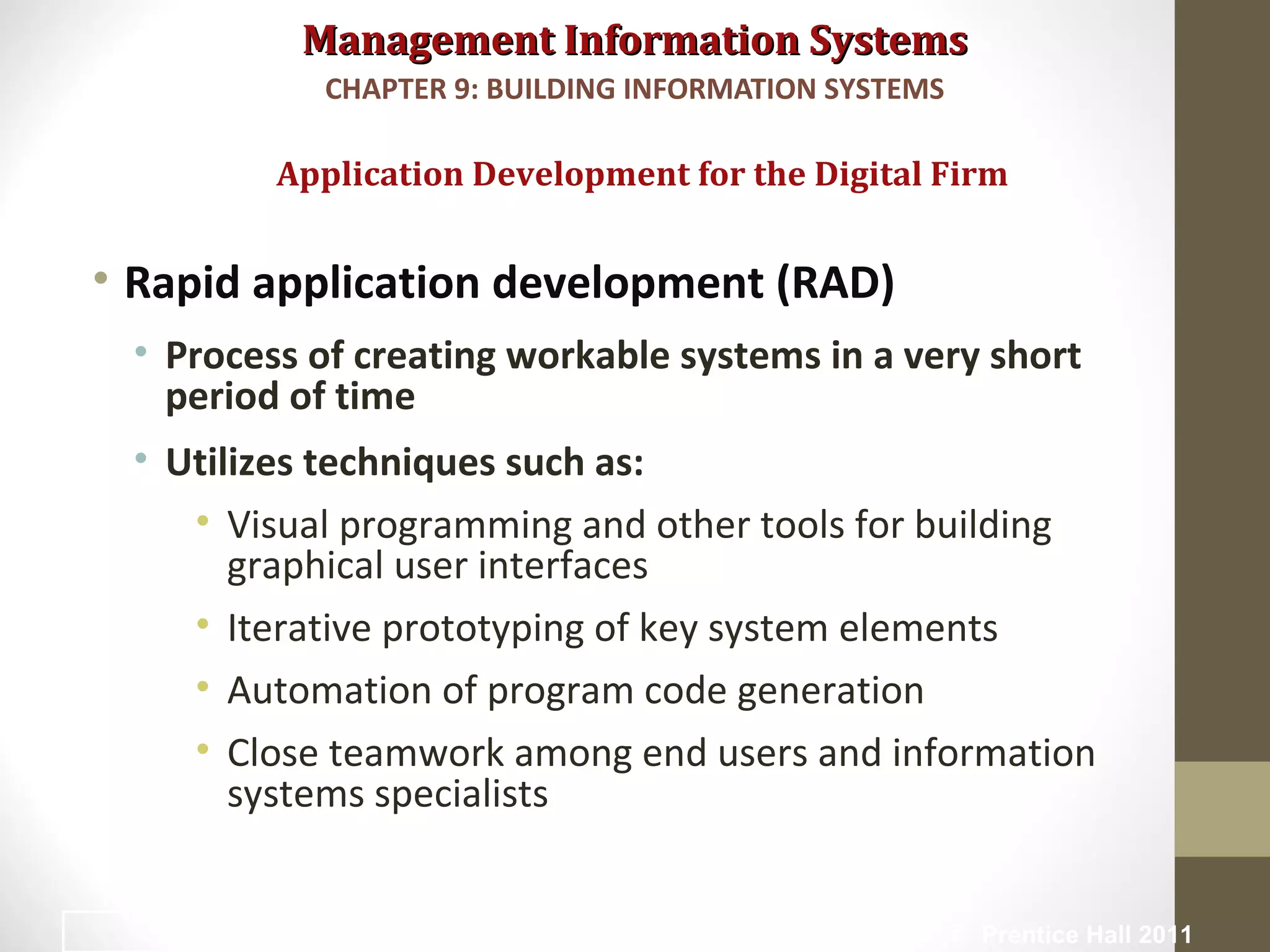 Management Information SystemsManagement Information Systems
• Rapid application development (RAD)
• Process of creating workable systems in a very short
period of time
• Utilizes techniques such as:
• Visual programming and other tools for building
graphical user interfaces
• Iterative prototyping of key system elements
• Automation of program code generation
• Close teamwork among end users and information
systems specialists
Application Development for the Digital Firm
CHAPTER 9: BUILDING INFORMATION SYSTEMS
© Prentice Hall 201142
 