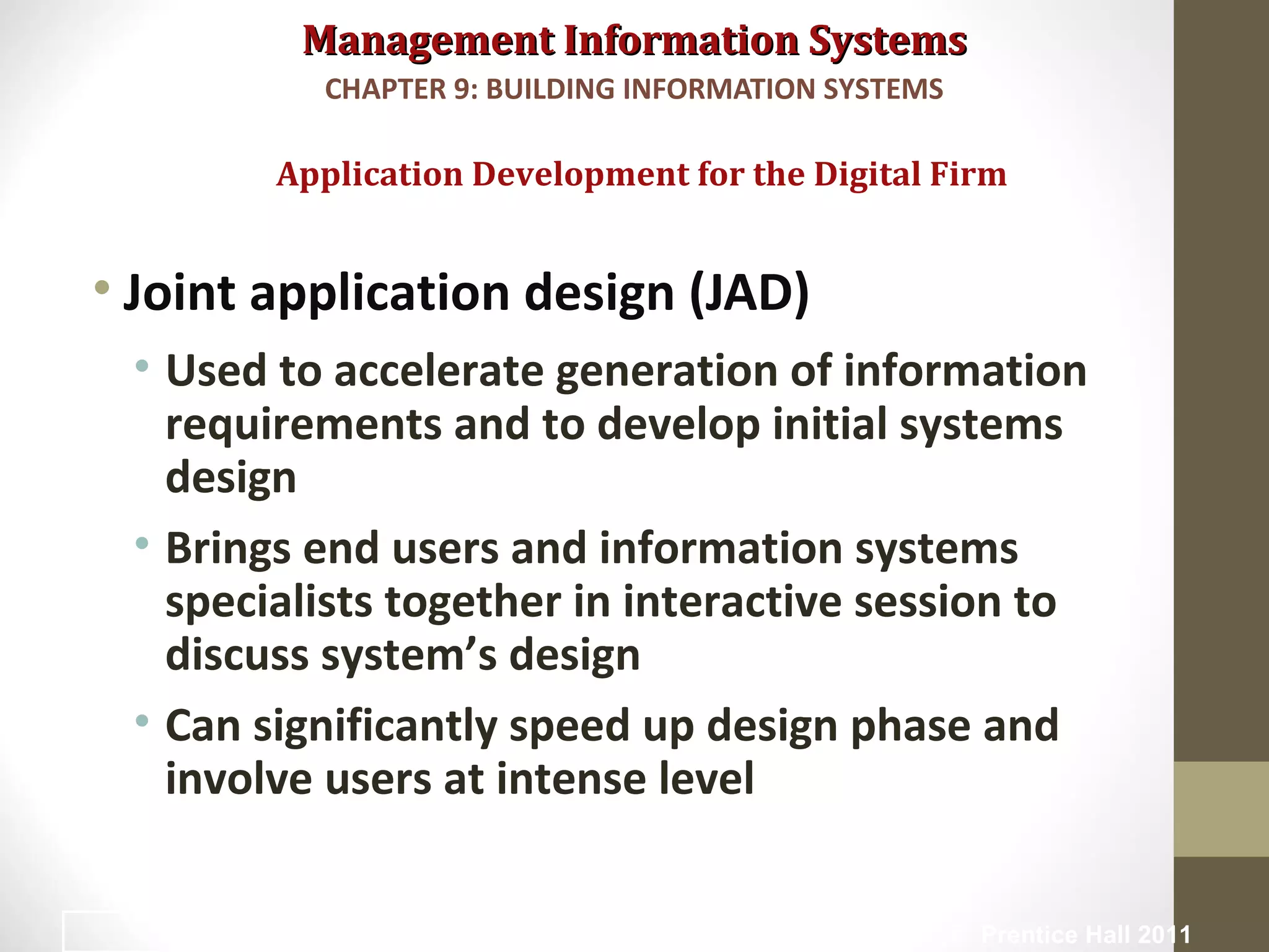Management Information SystemsManagement Information Systems
• Joint application design (JAD)
• Used to accelerate generation of information
requirements and to develop initial systems
design
• Brings end users and information systems
specialists together in interactive session to
discuss system’s design
• Can significantly speed up design phase and
involve users at intense level
Application Development for the Digital Firm
CHAPTER 9: BUILDING INFORMATION SYSTEMS
© Prentice Hall 201143
 