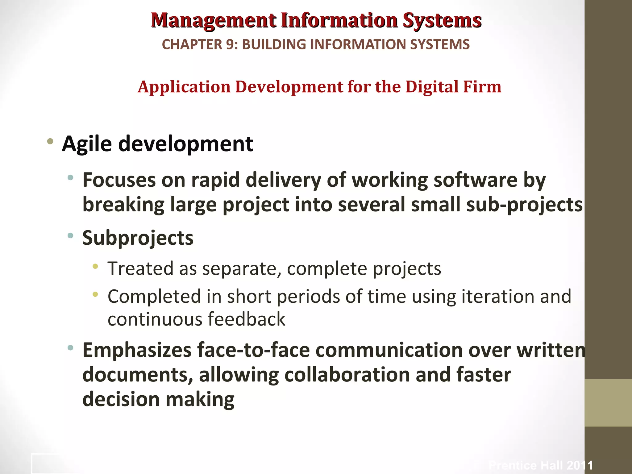 Management Information SystemsManagement Information Systems
• Agile development
• Focuses on rapid delivery of working software by
breaking large project into several small sub-projects
• Subprojects
• Treated as separate, complete projects
• Completed in short periods of time using iteration and
continuous feedback
• Emphasizes face-to-face communication over written
documents, allowing collaboration and faster
decision making
Application Development for the Digital Firm
CHAPTER 9: BUILDING INFORMATION SYSTEMS
© Prentice Hall 201144
 