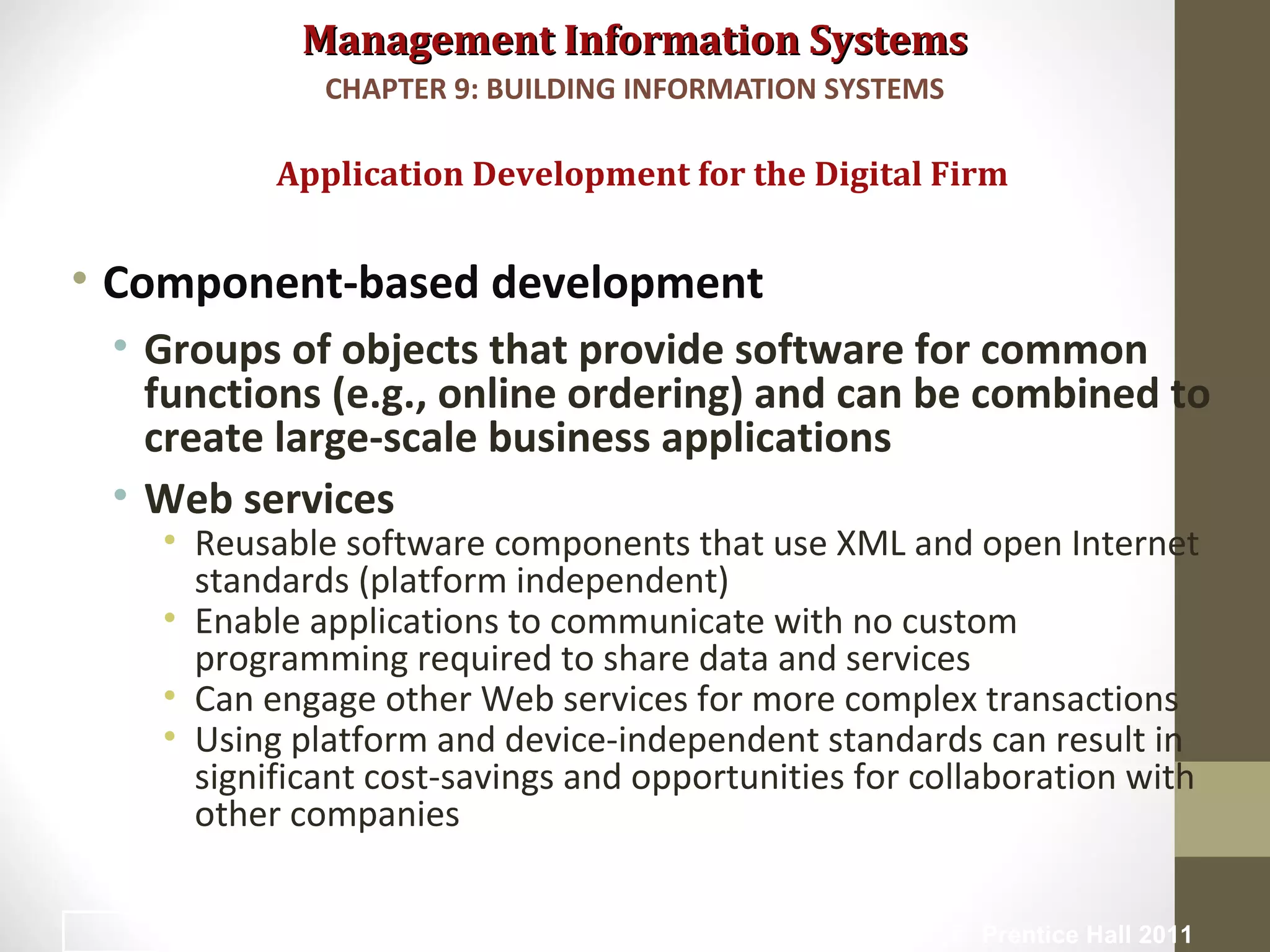 Management Information SystemsManagement Information Systems
• Component-based development
• Groups of objects that provide software for common
functions (e.g., online ordering) and can be combined to
create large-scale business applications
• Web services
• Reusable software components that use XML and open Internet
standards (platform independent)
• Enable applications to communicate with no custom
programming required to share data and services
• Can engage other Web services for more complex transactions
• Using platform and device-independent standards can result in
significant cost-savings and opportunities for collaboration with
other companies
Application Development for the Digital Firm
CHAPTER 9: BUILDING INFORMATION SYSTEMS
© Prentice Hall 201145
 
