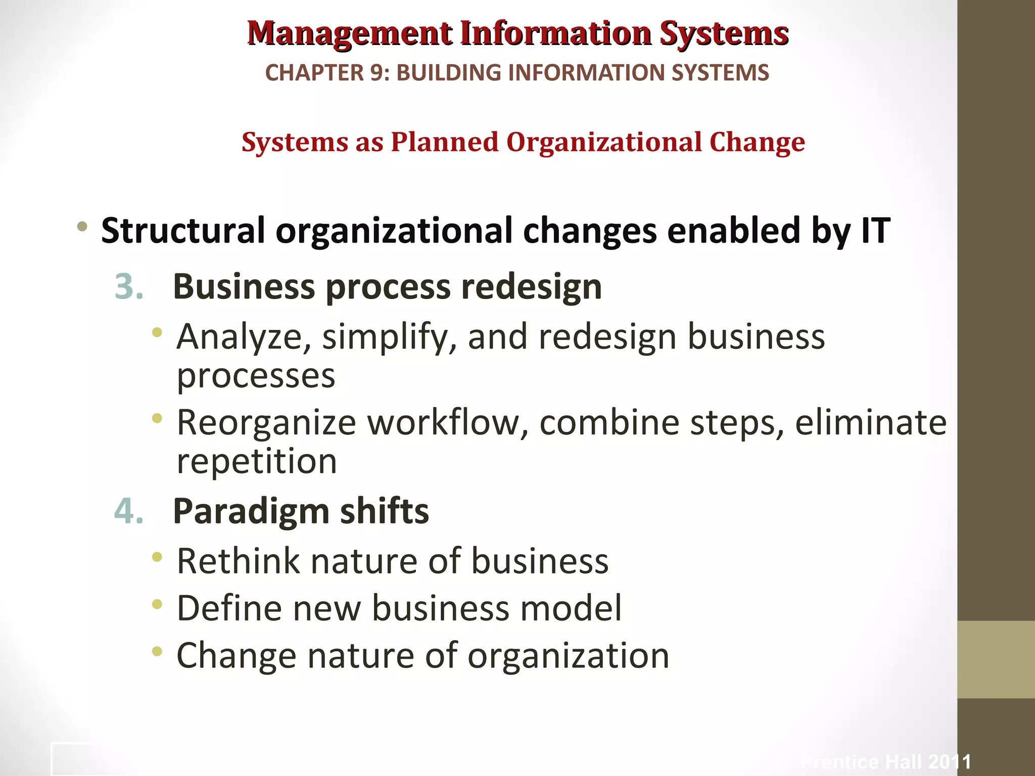 Management Information SystemsManagement Information Systems
• Structural organizational changes enabled by IT
3. Business process redesign
• Analyze, simplify, and redesign business
processes
• Reorganize workflow, combine steps, eliminate
repetition
4. Paradigm shifts
• Rethink nature of business
• Define new business model
• Change nature of organization
Systems as Planned Organizational Change
CHAPTER 9: BUILDING INFORMATION SYSTEMS
© Prentice Hall 20115
 