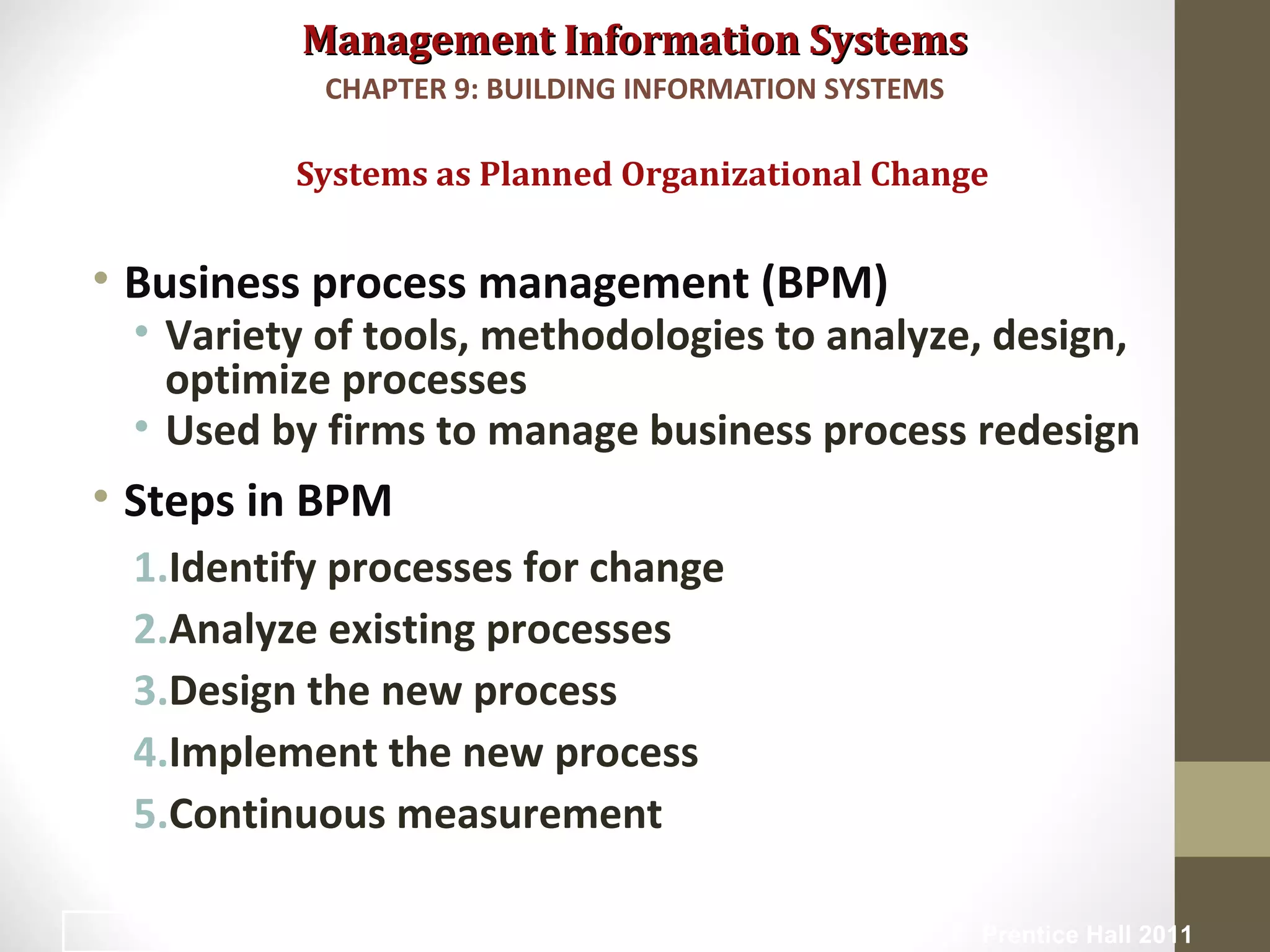 Management Information SystemsManagement Information Systems
• Business process management (BPM)
• Variety of tools, methodologies to analyze, design,
optimize processes
• Used by firms to manage business process redesign
• Steps in BPM
1.Identify processes for change
2.Analyze existing processes
3.Design the new process
4.Implement the new process
5.Continuous measurement
Systems as Planned Organizational Change
CHAPTER 9: BUILDING INFORMATION SYSTEMS
© Prentice Hall 20117
 