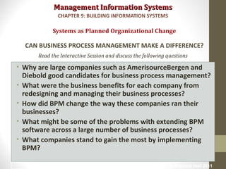 Management Information SystemsManagement Information Systems
Read the Interactive Session and discuss the following questions
• Why are large companies such as AmerisourceBergen and
Diebold good candidates for business process management?
• What were the business benefits for each company from
redesigning and managing their business processes?
• How did BPM change the way these companies ran their
businesses?
• What might be some of the problems with extending BPM
software across a large number of business processes?
• What companies stand to gain the most by implementing
BPM?
Systems as Planned Organizational Change
CAN BUSINESS PROCESS MANAGEMENT MAKE A DIFFERENCE?
CHAPTER 9: BUILDING INFORMATION SYSTEMS
© Prentice Hall 201111
 