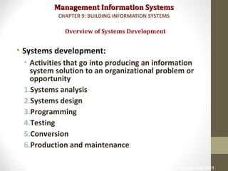 Management Information SystemsManagement Information Systems
• Systems development:
• Activities that go into producing an information
system solution to an organizational problem or
opportunity
1.Systems analysis
2.Systems design
3.Programming
4.Testing
5.Conversion
6.Production and maintenance
Overview of Systems Development
CHAPTER 9: BUILDING INFORMATION SYSTEMS
© Prentice Hall 201112
 