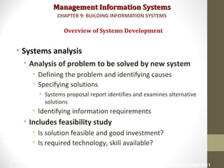 Management Information SystemsManagement Information Systems
• Systems analysis
• Analysis of problem to be solved by new system
• Defining the problem and identifying causes
• Specifying solutions
• Systems proposal report identifies and examines alternative
solutions
• Identifying information requirements
• Includes feasibility study
• Is solution feasible and good investment?
• Is required technology, skill available?
Overview of Systems Development
CHAPTER 9: BUILDING INFORMATION SYSTEMS
© Prentice Hall 201114
 