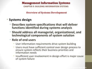 Management Information SystemsManagement Information Systems
• Systems design
• Describes system specifications that will deliver
functions identified during systems analysis
• Should address all managerial, organizational, and
technological components of system solution
• Role of end users
• User information requirements drive system building
• Users must have sufficient control over design process to
ensure system reflects their business priorities and
information needs
• Insufficient user involvement in design effort is major cause
of system failure
Overview of Systems Development
CHAPTER 9: BUILDING INFORMATION SYSTEMS
© Prentice Hall 201116
 