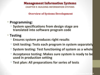 Management Information SystemsManagement Information Systems
• Programming:
• System specifications from design stage are
translated into software program code
• Testing
• Ensures system produces right results
• Unit testing: Tests each program in system separately
• System testing: Test functioning of system as a whole
• Acceptance testing: Makes sure system is ready to be
used in production setting
• Test plan: All preparations for series of tests
Overview of Systems Development
CHAPTER 9: BUILDING INFORMATION SYSTEMS
© Prentice Hall 201118
 