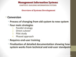 Management Information SystemsManagement Information Systems
• Conversion
• Process of changing from old system to new system
• Four main strategies
1. Parallel strategy
2. Direct cutover
3. Pilot study
4. Phased approach
• Requires end-user training
• Finalization of detailed documentation showing how
system works from technical and end-user standpoint
Overview of Systems Development
CHAPTER 9: BUILDING INFORMATION SYSTEMS
© Prentice Hall 201120
 