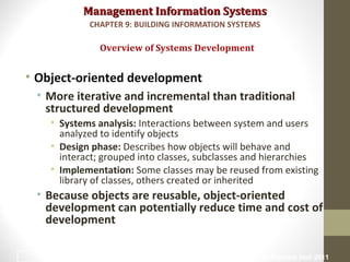 Management Information SystemsManagement Information Systems
• Object-oriented development
• More iterative and incremental than traditional
structured development
• Systems analysis: Interactions between system and users
analyzed to identify objects
• Design phase: Describes how objects will behave and
interact; grouped into classes, subclasses and hierarchies
• Implementation: Some classes may be reused from existing
library of classes, others created or inherited
• Because objects are reusable, object-oriented
development can potentially reduce time and cost of
development
Overview of Systems Development
CHAPTER 9: BUILDING INFORMATION SYSTEMS
© Prentice Hall 201129
 
