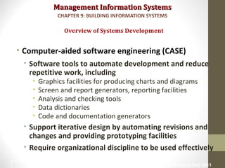 Management Information SystemsManagement Information Systems
• Computer-aided software engineering (CASE)
• Software tools to automate development and reduce
repetitive work, including
• Graphics facilities for producing charts and diagrams
• Screen and report generators, reporting facilities
• Analysis and checking tools
• Data dictionaries
• Code and documentation generators
• Support iterative design by automating revisions and
changes and providing prototyping facilities
• Require organizational discipline to be used effectively
Overview of Systems Development
CHAPTER 9: BUILDING INFORMATION SYSTEMS
© Prentice Hall 201130
 