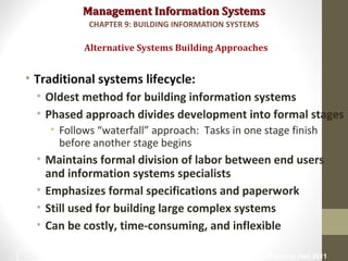 Management Information SystemsManagement Information Systems
• Traditional systems lifecycle:
• Oldest method for building information systems
• Phased approach divides development into formal stages
• Follows “waterfall” approach: Tasks in one stage finish
before another stage begins
• Maintains formal division of labor between end users
and information systems specialists
• Emphasizes formal specifications and paperwork
• Still used for building large complex systems
• Can be costly, time-consuming, and inflexible
Alternative Systems Building Approaches
CHAPTER 9: BUILDING INFORMATION SYSTEMS
© Prentice Hall 201132
 