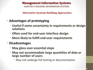 Management Information SystemsManagement Information Systems
• Advantages of prototyping
• Useful if some uncertainty in requirements or design
solutions
• Often used for end-user interface design
• More likely to fulfill end-user requirements
• Disadvantages
• May gloss over essential steps
• May not accommodate large quantities of data or
large number of users
• May not undergo full testing or documentation
Alternative Systems Building Approaches
CHAPTER 9: BUILDING INFORMATION SYSTEMS
© Prentice Hall 201135
 