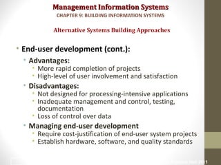 Management Information SystemsManagement Information Systems
• End-user development (cont.):
• Advantages:
• More rapid completion of projects
• High-level of user involvement and satisfaction
• Disadvantages:
• Not designed for processing-intensive applications
• Inadequate management and control, testing,
documentation
• Loss of control over data
• Managing end-user development
• Require cost-justification of end-user system projects
• Establish hardware, software, and quality standards
Alternative Systems Building Approaches
CHAPTER 9: BUILDING INFORMATION SYSTEMS
© Prentice Hall 201137
 