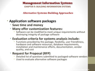 Management Information SystemsManagement Information Systems
• Application software packages
• Save time and money
• Many offer customization features:
• Software can be modified to meet unique requirements without
destroying integrity of package software
• Evaluation criteria for systems analysis include:
• Functions provided by the package, flexibility, user friendliness,
hardware and software resources, database requirements,
installation and maintenance efforts, documentation, vendor
quality, and cost
• Request for Proposal (RFP)
• Detailed list of questions submitted to packaged-software vendors
• Used to evaluate alternative software packages
Alternative Systems Building Approaches
CHAPTER 9: BUILDING INFORMATION SYSTEMS
© Prentice Hall 201138
 