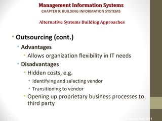 Management Information SystemsManagement Information Systems
• Outsourcing (cont.)
• Advantages
• Allows organization flexibility in IT needs
• Disadvantages
• Hidden costs, e.g.
• Identifying and selecting vendor
• Transitioning to vendor
• Opening up proprietary business processes to
third party
Alternative Systems Building Approaches
CHAPTER 9: BUILDING INFORMATION SYSTEMS
© Prentice Hall 201140
 