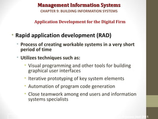 Management Information SystemsManagement Information Systems
• Rapid application development (RAD)
• Process of creating workable systems in a very short
period of time
• Utilizes techniques such as:
• Visual programming and other tools for building
graphical user interfaces
• Iterative prototyping of key system elements
• Automation of program code generation
• Close teamwork among end users and information
systems specialists
Application Development for the Digital Firm
CHAPTER 9: BUILDING INFORMATION SYSTEMS
© Prentice Hall 201142
 