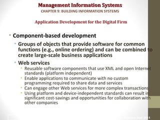 Management Information SystemsManagement Information Systems
• Component-based development
• Groups of objects that provide software for common
functions (e.g., online ordering) and can be combined to
create large-scale business applications
• Web services
• Reusable software components that use XML and open Internet
standards (platform independent)
• Enable applications to communicate with no custom
programming required to share data and services
• Can engage other Web services for more complex transactions
• Using platform and device-independent standards can result in
significant cost-savings and opportunities for collaboration with
other companies
Application Development for the Digital Firm
CHAPTER 9: BUILDING INFORMATION SYSTEMS
© Prentice Hall 201145
 