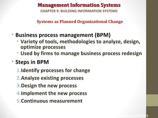 Management Information SystemsManagement Information Systems
• Business process management (BPM)
• Variety of tools, methodologies to analyze, design,
optimize processes
• Used by firms to manage business process redesign
• Steps in BPM
1.Identify processes for change
2.Analyze existing processes
3.Design the new process
4.Implement the new process
5.Continuous measurement
Systems as Planned Organizational Change
CHAPTER 9: BUILDING INFORMATION SYSTEMS
© Prentice Hall 20117
 