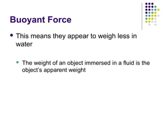 Buoyant Force
 This means they appear to weigh less in
water
 The weight of an object immersed in a fluid is the
object’s apparent weight
 