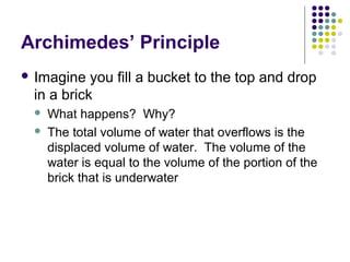 Archimedes’ Principle
 Imagine you fill a bucket to the top and drop
in a brick
 What happens? Why?
 The total volume of water that overflows is the
displaced volume of water. The volume of the
water is equal to the volume of the portion of the
brick that is underwater
 