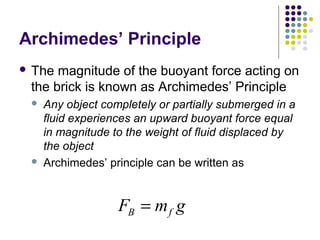 Archimedes’ Principle
 The magnitude of the buoyant force acting on
the brick is known as Archimedes’ Principle
 Any object completely or partially submerged in a
fluid experiences an upward buoyant force equal
in magnitude to the weight of fluid displaced by
the object
 Archimedes’ principle can be written as
F m gB f=
 