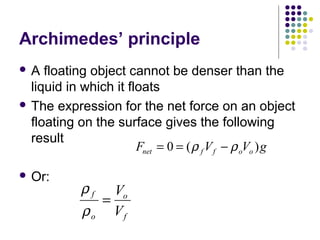 Archimedes’ principle
 A floating object cannot be denser than the
liquid in which it floats
 The expression for the net force on an object
floating on the surface gives the following
result
 Or:
F V V gnet f f o o= = −0 ( )ρ ρ
ρ
ρ
f
o
o
f
V
V
=
 