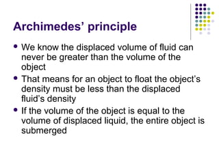 Archimedes’ principle
 We know the displaced volume of fluid can
never be greater than the volume of the
object
 That means for an object to float the object’s
density must be less than the displaced
fluid’s density
 If the volume of the object is equal to the
volume of displaced liquid, the entire object is
submerged
 