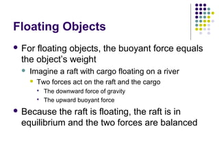 Floating Objects
 For floating objects, the buoyant force equals
the object’s weight
 Imagine a raft with cargo floating on a river
 Two forces act on the raft and the cargo
 The downward force of gravity
 The upward buoyant force
 Because the raft is floating, the raft is in
equilibrium and the two forces are balanced
 