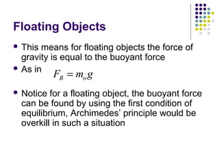 Floating Objects
 This means for floating objects the force of
gravity is equal to the buoyant force
 As in
 Notice for a floating object, the buoyant force
can be found by using the first condition of
equilibrium, Archimedes’ principle would be
overkill in such a situation
F m gB o=
 
